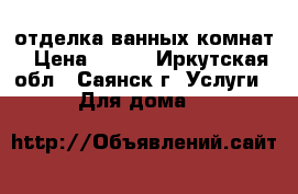 отделка ванных комнат › Цена ­ 400 - Иркутская обл., Саянск г. Услуги » Для дома   